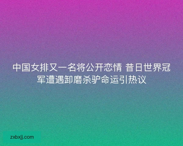 中国女排又一名将公开恋情 昔日世界冠军遭遇卸磨杀驴命运引热议