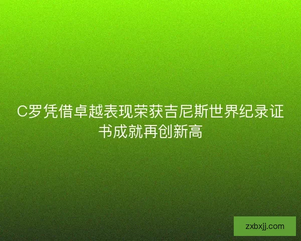 C罗凭借卓越表现荣获吉尼斯世界纪录证书成就再创新高