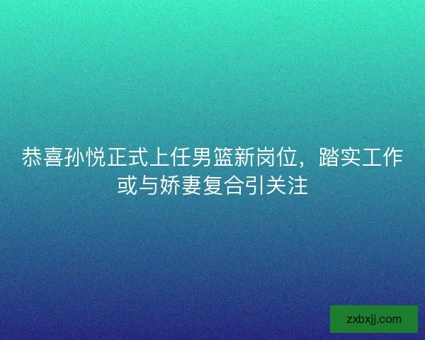 恭喜孙悦正式上任男篮新岗位，踏实工作或与娇妻复合引关注