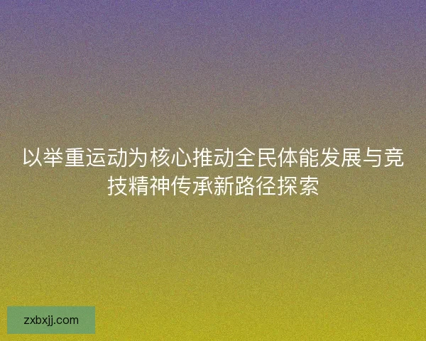 以举重运动为核心推动全民体能发展与竞技精神传承新路径探索 以举重运动为核心推动全民体能发展与竞技精神传承新路径探索