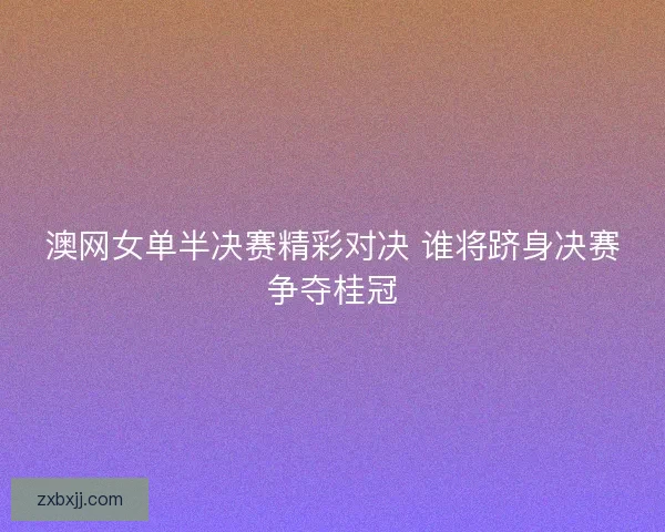 澳网女单半决赛精彩对决 谁将跻身决赛争夺桂冠