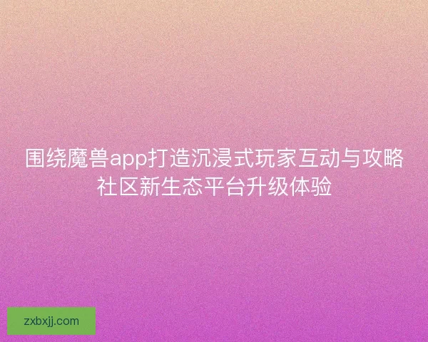 围绕魔兽app打造沉浸式玩家互动与攻略社区新生态平台升级体验 围绕魔兽app打造沉浸式玩家互动与攻略社区新生态平台升级体验