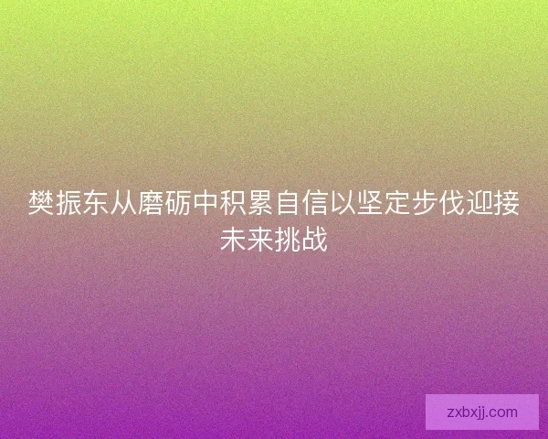 樊振东从磨砺中积累自信以坚定步伐迎接未来挑战 樊振东从磨砺中积累自信以坚定步伐迎接未来挑战