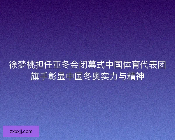 徐梦桃担任亚冬会闭幕式中国体育代表团旗手彰显中国冬奥实力与精神