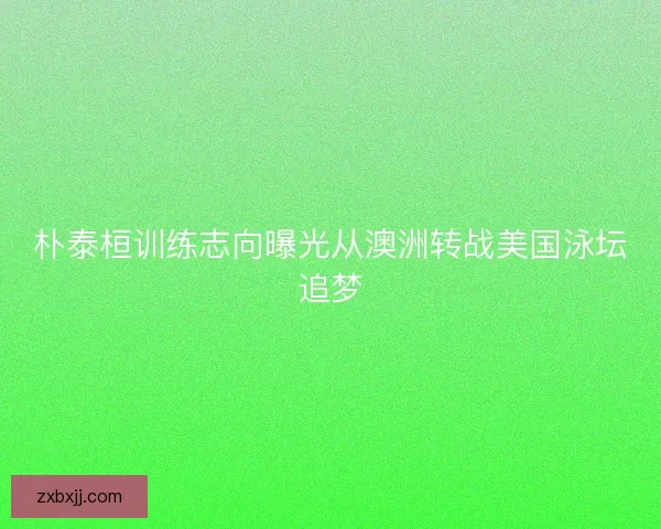 朴泰桓训练志向曝光从澳洲转战美国泳坛追梦 朴泰桓训练志向曝光从澳洲转战美国泳坛追梦