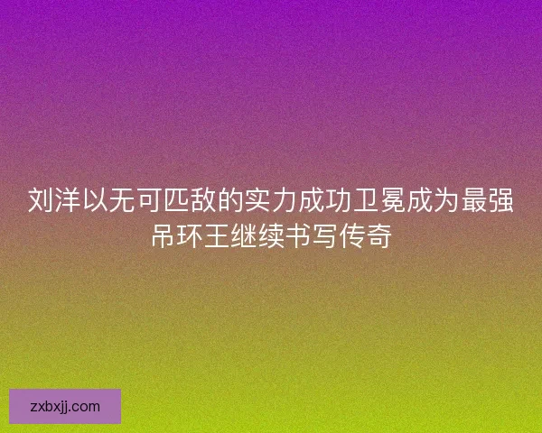 刘洋以无可匹敌的实力成功卫冕成为最强吊环王继续书写传奇 刘洋以无可匹敌的实力成功卫冕成为最强吊环王继续书写传奇