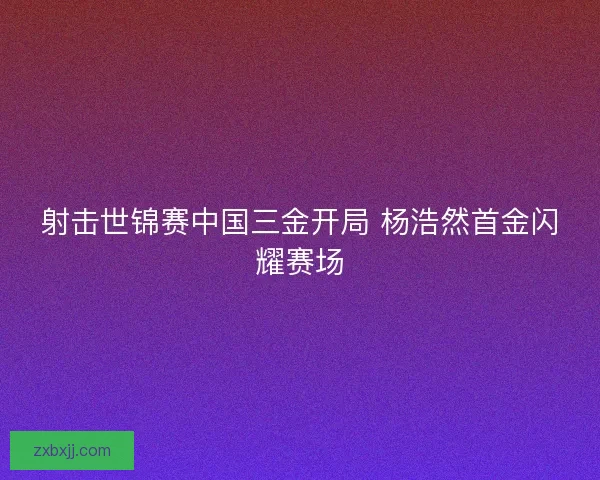 射击世锦赛中国三金开局 杨浩然首金闪耀赛场 射击世锦赛中国三金开局 杨浩然首金闪耀赛场