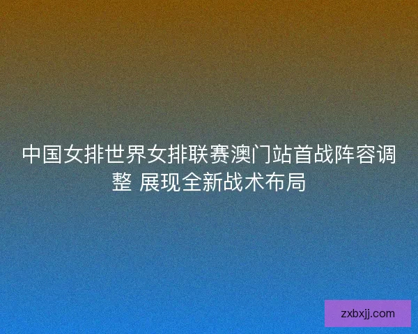 中国女排世界女排联赛澳门站首战阵容调整 展现全新战术布局 中国女排世界女排联赛澳门站首战阵容调整 展现全新战术布局