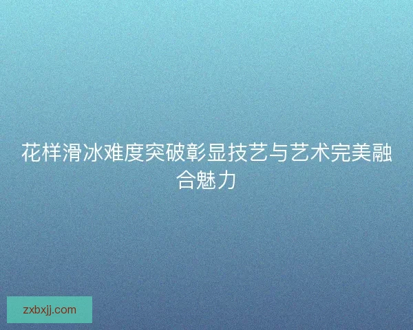 花样滑冰难度突破彰显技艺与艺术完美融合魅力 花样滑冰难度突破彰显技艺与艺术完美融合魅力