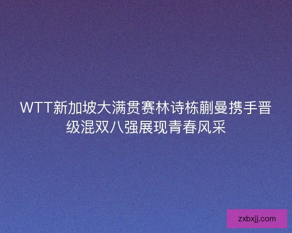 WTT新加坡大满贯赛林诗栋蒯曼携手晋级混双八强展现青春风采