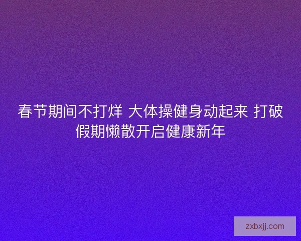 春节期间不打烊 大体操健身动起来 打破假期懒散开启健康新年 春节期间不打烊 大体操健身动起来 打破假期懒散开启健康新年