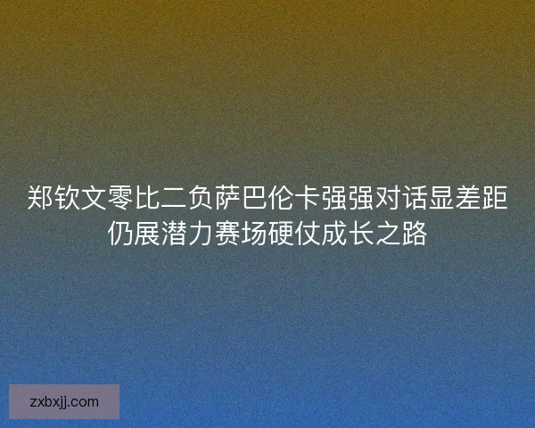 郑钦文零比二负萨巴伦卡强强对话显差距仍展潜力赛场硬仗成长之路