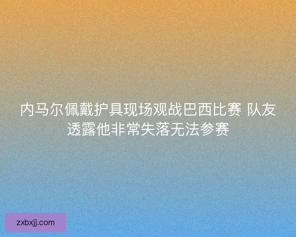 内马尔佩戴护具现场观战巴西比赛 队友透露他非常失落无法参赛 内马尔佩戴护具现场观战巴西比赛 队友透露他非常失落无法参赛