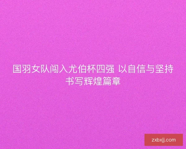 国羽女队闯入尤伯杯四强 以自信与坚持书写辉煌篇章