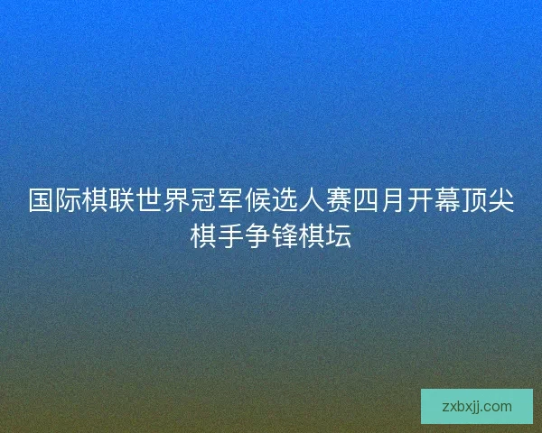 国际棋联世界冠军候选人赛四月开幕顶尖棋手争锋棋坛 国际棋联世界冠军候选人赛四月开幕顶尖棋手争锋棋坛