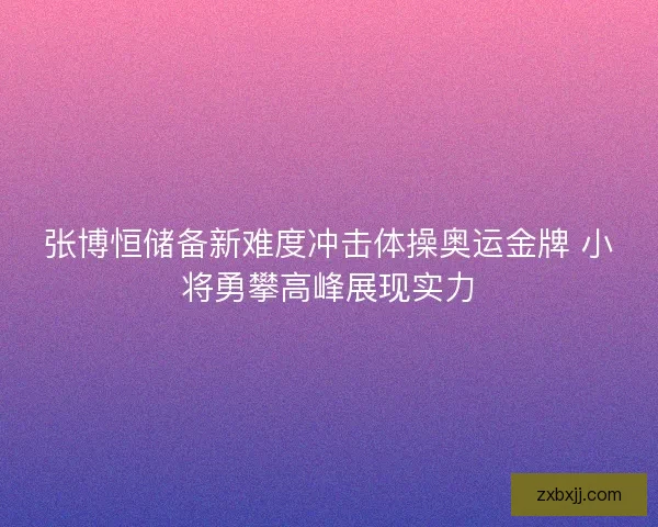 张博恒储备新难度冲击体操奥运金牌 小将勇攀高峰展现实力 张博恒储备新难度冲击体操奥运金牌 小将勇攀高峰展现实力