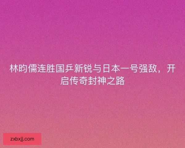 林昀儒连胜国乒新锐与日本一号强敌，开启传奇封神之路