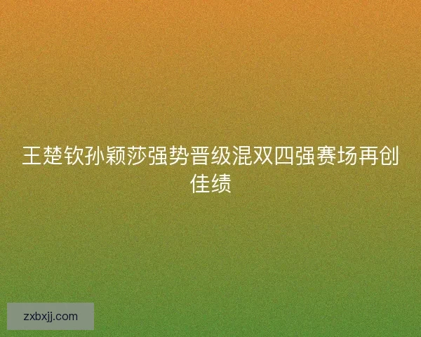 王楚钦孙颖莎强势晋级混双四强赛场再创佳绩 王楚钦孙颖莎强势晋级混双四强赛场再创佳绩
