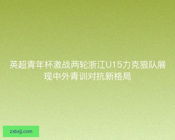 英超青年杯激战两轮浙江U15力克狼队展现中外青训对抗新格局 英超青年杯激战两轮浙江U15力克狼队展现中外青训对抗新格局