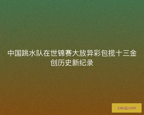 中国跳水队在世锦赛大放异彩包揽十三金创历史新纪录
