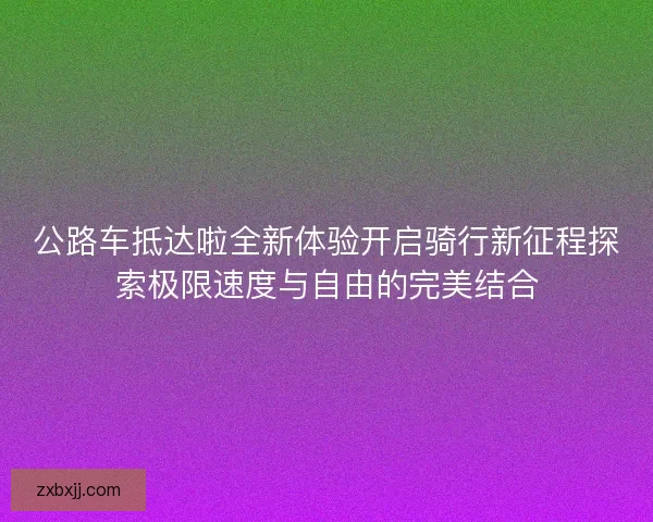 公路车抵达啦全新体验开启骑行新征程探索极限速度与自由的完美结合 公路车抵达啦全新体验开启骑行新征程探索极限速度与自由的完美结合