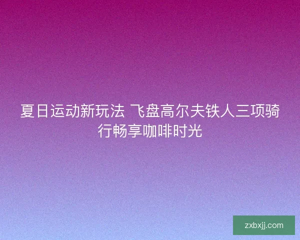 夏日运动新玩法 飞盘高尔夫铁人三项骑行畅享咖啡时光 夏日运动新玩法 飞盘高尔夫铁人三项骑行畅享咖啡时光