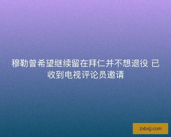 穆勒曾希望继续留在拜仁并不想退役 已收到电视评论员邀请 穆勒曾希望继续留在拜仁并不想退役 已收到电视评论员邀请
